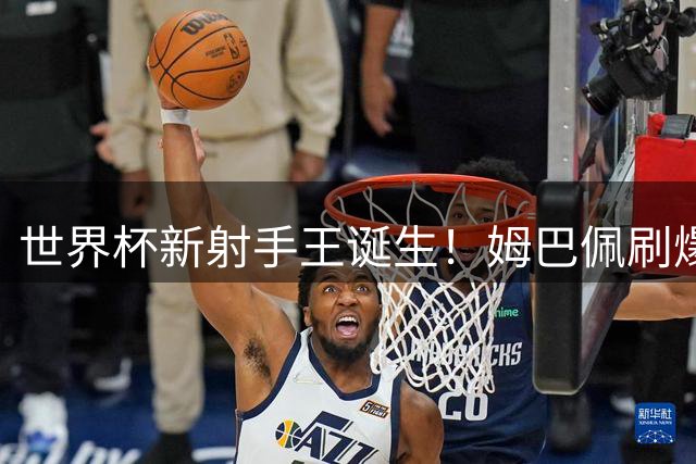 世界杯新射手王诞生！姆巴佩刷爆纪录背后暗藏法国队致命伤