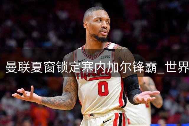 曼联夏窗锁定塞内加尔锋霸 世界杯4球先生公开示好红魔