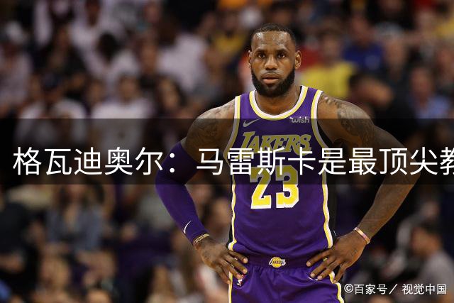 格瓦迪奥尔：马雷斯卡是最顶尖教练之一，相信我们能取得伟大成就