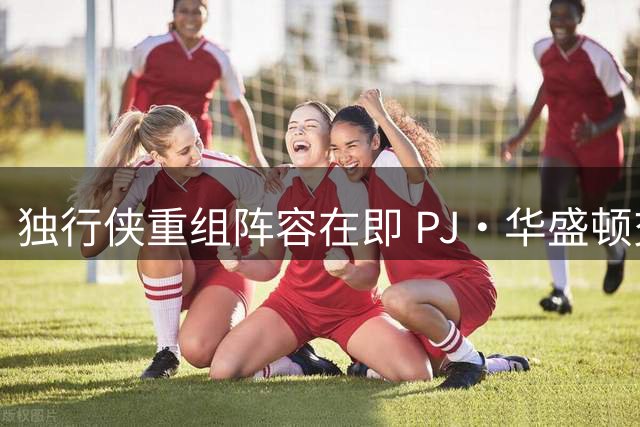 独行侠重组阵容在即 PJ·华盛顿交易动向成焦点
