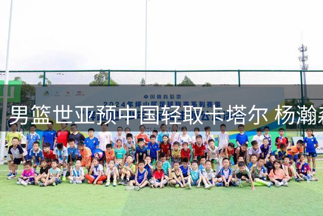 男篮世亚预中国轻取卡塔尔 杨瀚森替补爆发砍15+9