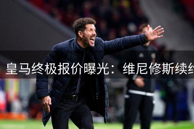 皇马终极报价曝光：维尼修斯续约谈判进入最后48小时