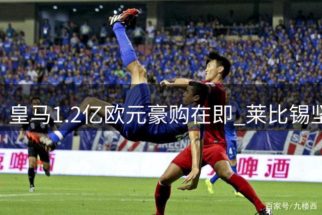 皇马1.2亿欧元豪购在即 莱比锡坚守转会条款谈判