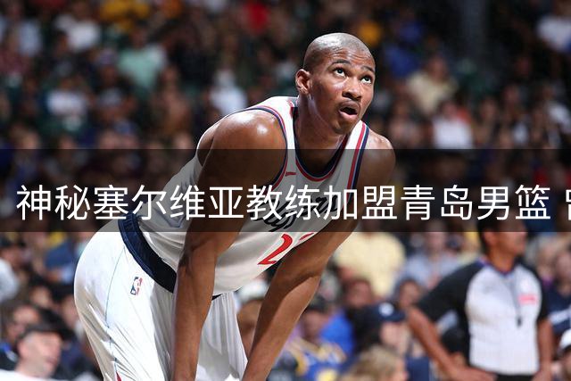 神秘塞尔维亚教练加盟青岛男篮 曾亲手锻造火箭新星申京外线火力