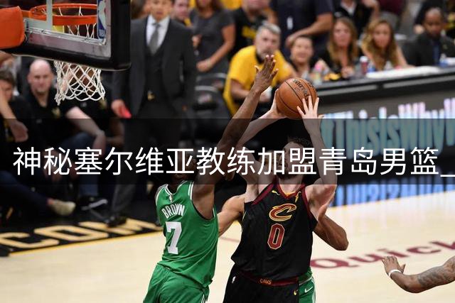 神秘塞尔维亚教练加盟青岛男篮 曾亲手锻造火箭新星申京外线火力
