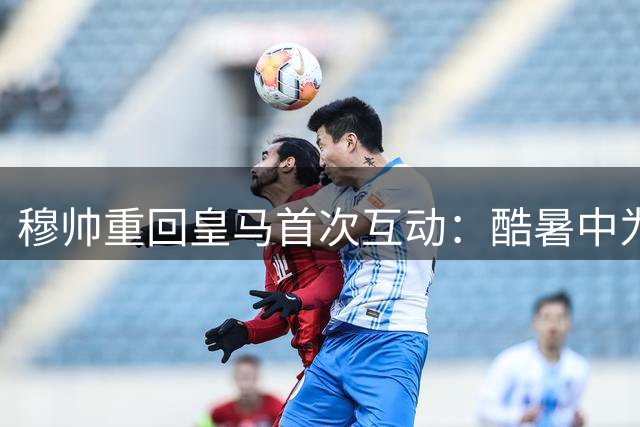 穆帅重回皇马首次互动：酷暑中为记者送水解渴
