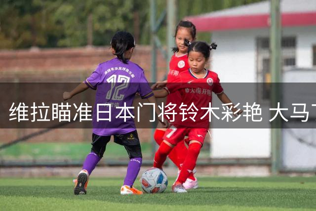 维拉瞄准日本门将铃木彩艳 大马丁转会谈判启动