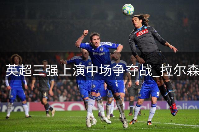 英超三强上演中场争夺战 拉尔森转会牵动吉马良斯命运