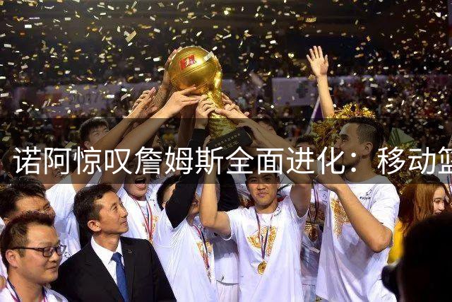 诺阿惊叹詹姆斯全面进化：移动篮筐也无法阻挡他的得分