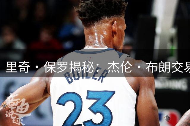 里奇·保罗揭秘：杰伦·布朗交易成詹姆斯加盟76人关键转折点