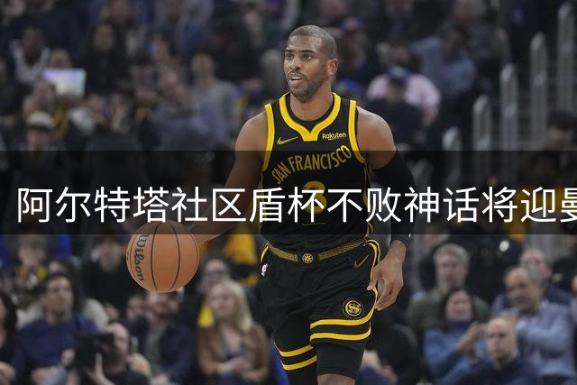 阿尔特塔社区盾杯不败神话将迎曼城挑战