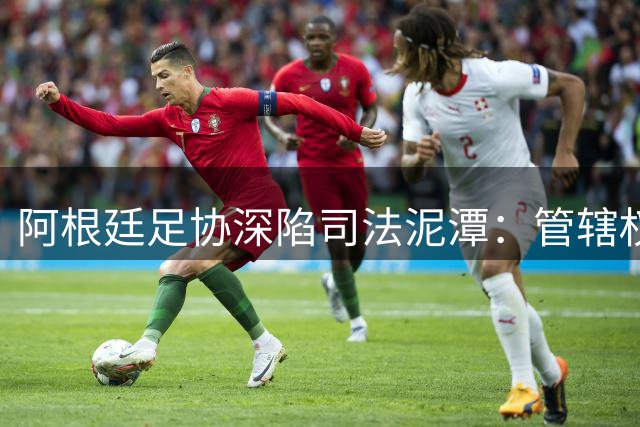 阿根廷足协深陷司法泥潭：管辖权争议与美国调查双重夹击