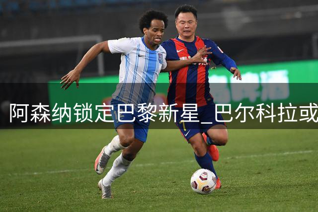 阿森纳锁定巴黎新星 巴尔科拉或成枪手今夏重要引援