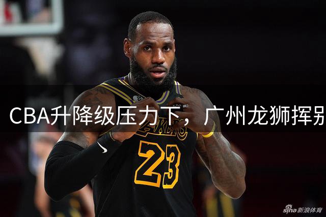 CBA升降级压力下，广州龙狮挥别郭艾伦开启重建之路