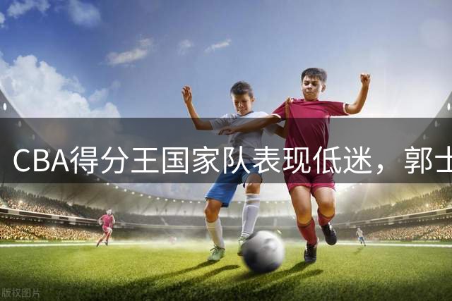 CBA得分王国家队表现低迷，郭士强或重新考虑人选
