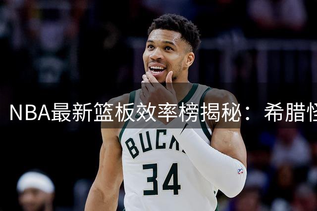 NBA最新篮板效率榜揭秘：希腊怪兽领衔 火箭新星跻身三甲