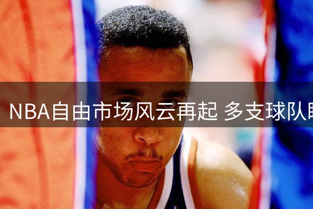 NBA自由市场风云再起 多支球队瞄准球星补强阵容